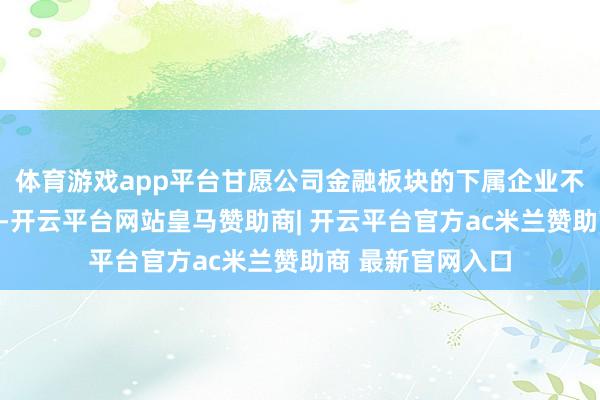 体育游戏app平台甘愿公司金融板块的下属企业不时开展金融业务-开云平台网站皇马赞助商| 开云平台官方ac米兰赞助商 最新官网入口