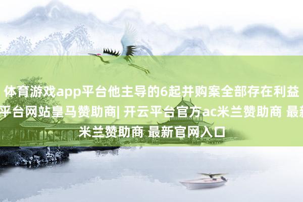 体育游戏app平台他主导的6起并购案全部存在利益输送-开云平台网站皇马赞助商| 开云平台官方ac米兰赞助商 最新官网入口