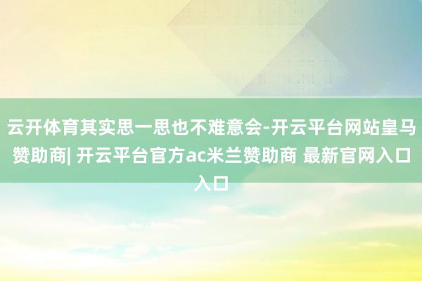 云开体育其实思一思也不难意会-开云平台网站皇马赞助商| 开云平台官方ac米兰赞助商 最新官网入口