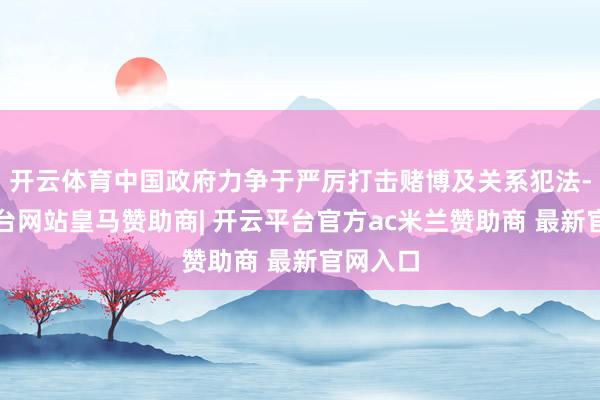 开云体育中国政府力争于严厉打击赌博及关系犯法-开云平台网站皇马赞助商| 开云平台官方ac米兰赞助商 最新官网入口