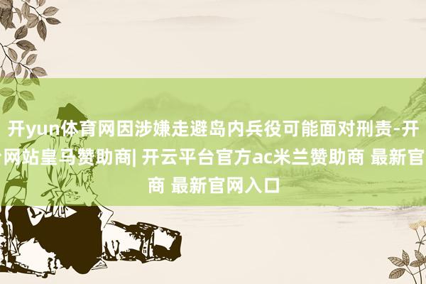 开yun体育网因涉嫌走避岛内兵役可能面对刑责-开云平台网站皇马赞助商| 开云平台官方ac米兰赞助商 最新官网入口