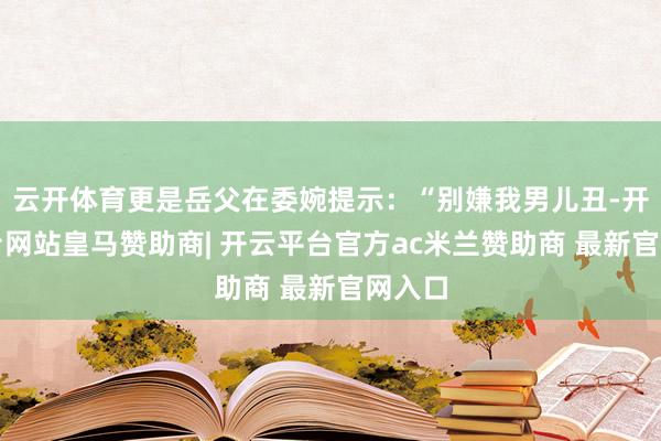云开体育更是岳父在委婉提示：“别嫌我男儿丑-开云平台网站皇马赞助商| 开云平台官方ac米兰赞助商 最新官网入口