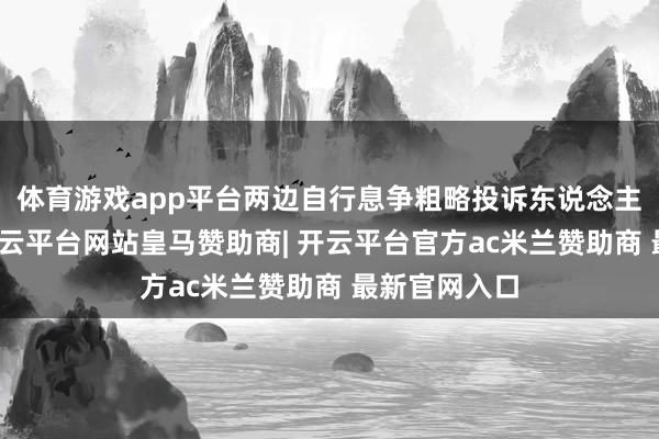 体育游戏app平台两边自行息争粗略投诉东说念主猬缩投诉-开云平台网站皇马赞助商| 开云平台官方ac米兰赞助商 最新官网入口